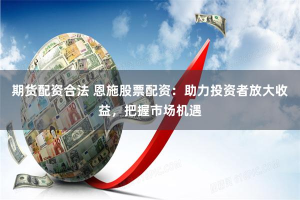 期货配资合法 恩施股票配资：助力投资者放大收益，把握市场机遇