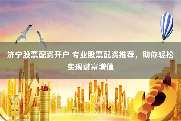 济宁股票配资开户 专业股票配资推荐，助你轻松实现财富增值