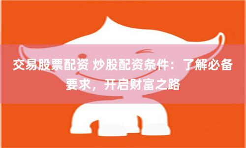 交易股票配资 炒股配资条件：了解必备要求，开启财富之路