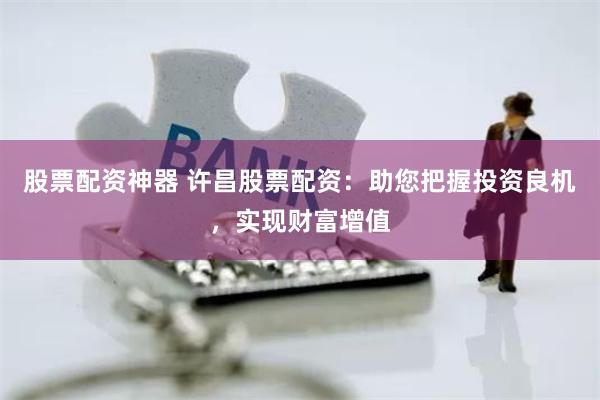 股票配资神器 许昌股票配资：助您把握投资良机，实现财富增值