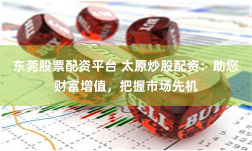 东莞股票配资平台 太原炒股配资：助您财富增值，把握市场先机