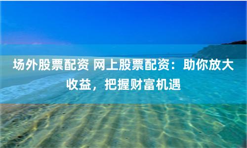 场外股票配资 网上股票配资：助你放大收益，把握财富机遇