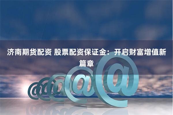 济南期货配资 股票配资保证金：开启财富增值新篇章