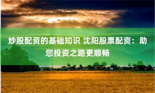 炒股配资的基础知识 沈阳股票配资：助您投资之路更顺畅
