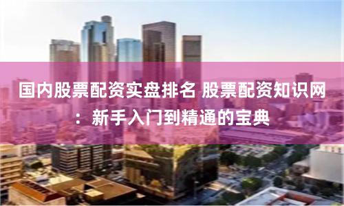 国内股票配资实盘排名 股票配资知识网：新手入门到精通的宝典