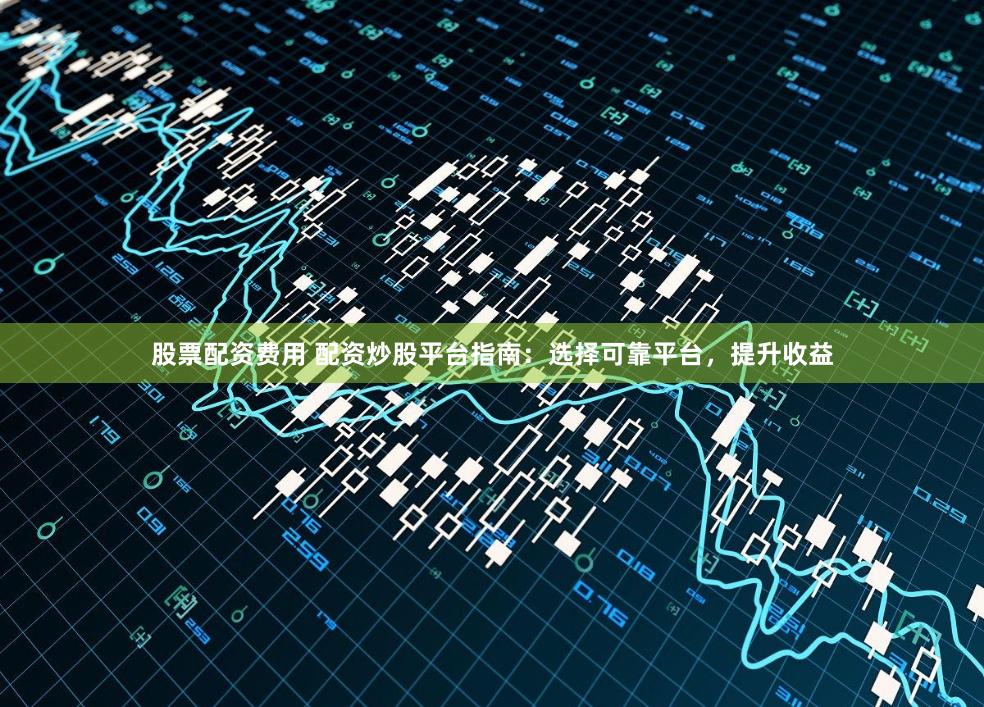 股票配资费用 配资炒股平台指南：选择可靠平台，提升收益