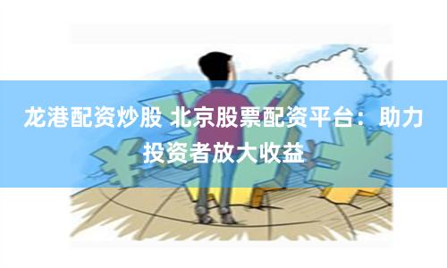 龙港配资炒股 北京股票配资平台：助力投资者放大收益