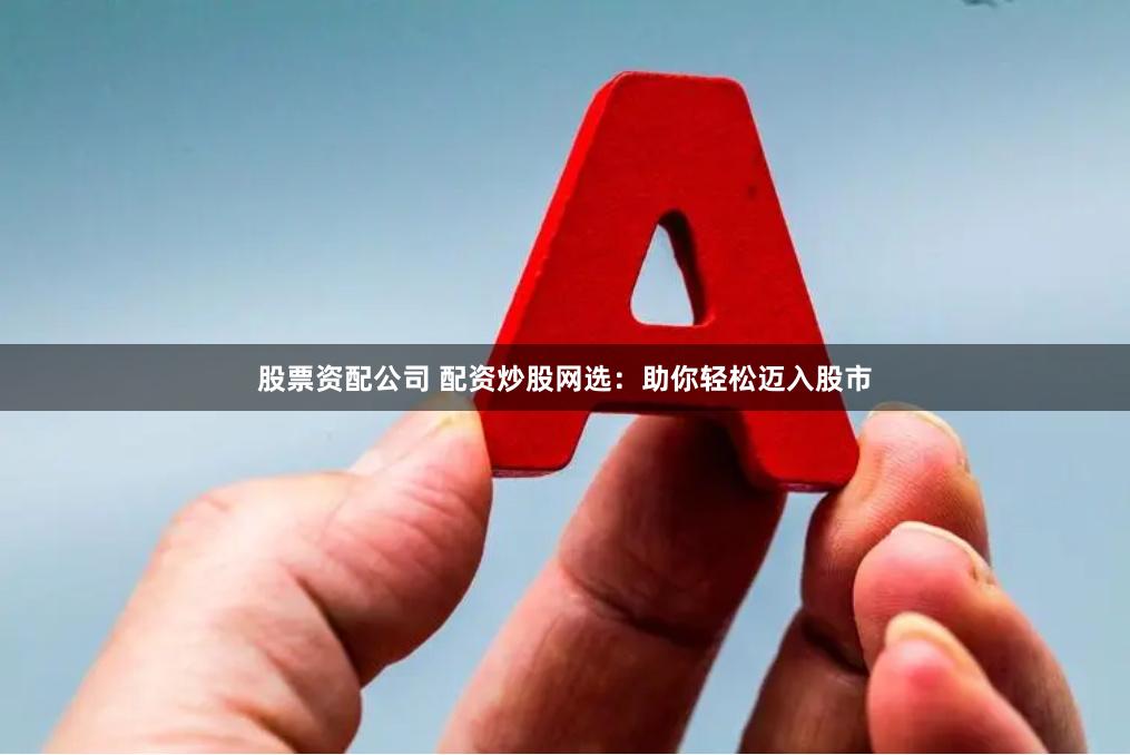 股票资配公司 配资炒股网选：助你轻松迈入股市