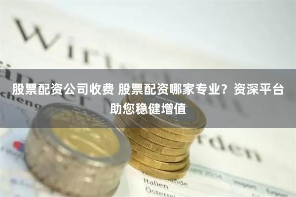 股票配资公司收费 股票配资哪家专业？资深平台助您稳健增值