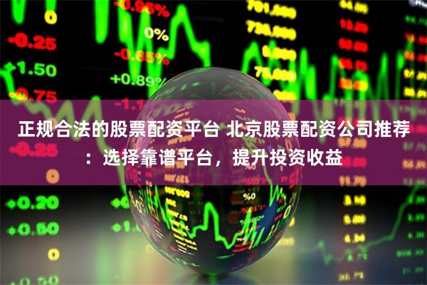 正规合法的股票配资平台 北京股票配资公司推荐:选择靠谱平台,提升投资收益