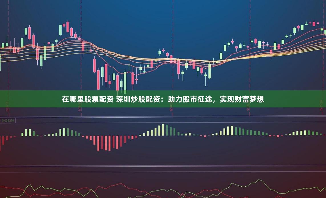 在哪里股票配资 深圳炒股配资：助力股市征途，实现财富梦想