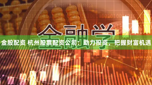 金股配资 杭州股票配资公司：助力投资，把握财富机遇