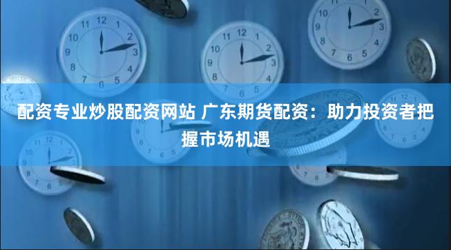 配资专业炒股配资网站 广东期货配资：助力投资者把握市场机遇