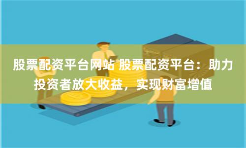 股票配资平台网站 股票配资平台：助力投资者放大收益，实现财富增值