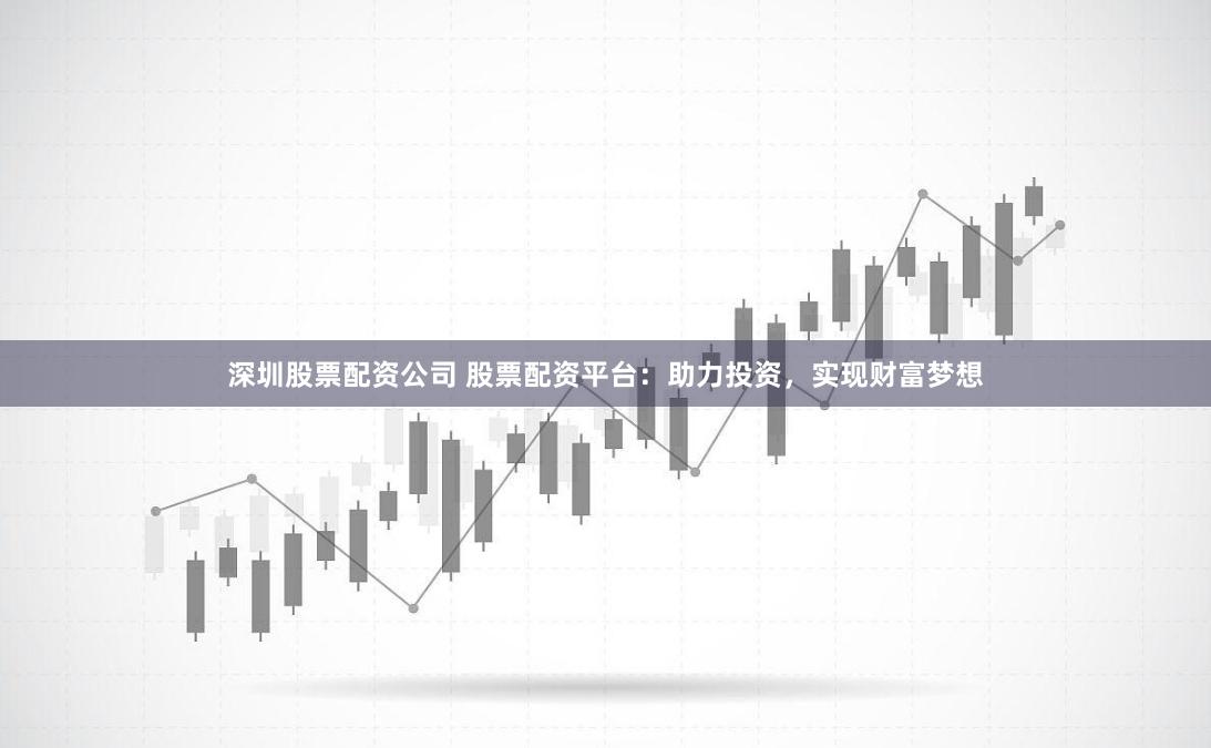 深圳股票配资公司 股票配资平台：助力投资，实现财富梦想