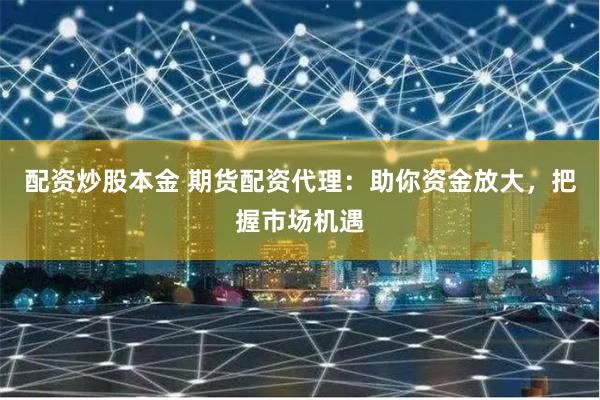 配资炒股本金 期货配资代理:助你资金放大,把握市场机遇