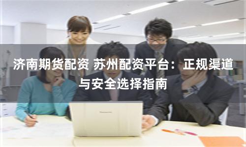 济南期货配资 苏州配资平台：正规渠道与安全选择指南