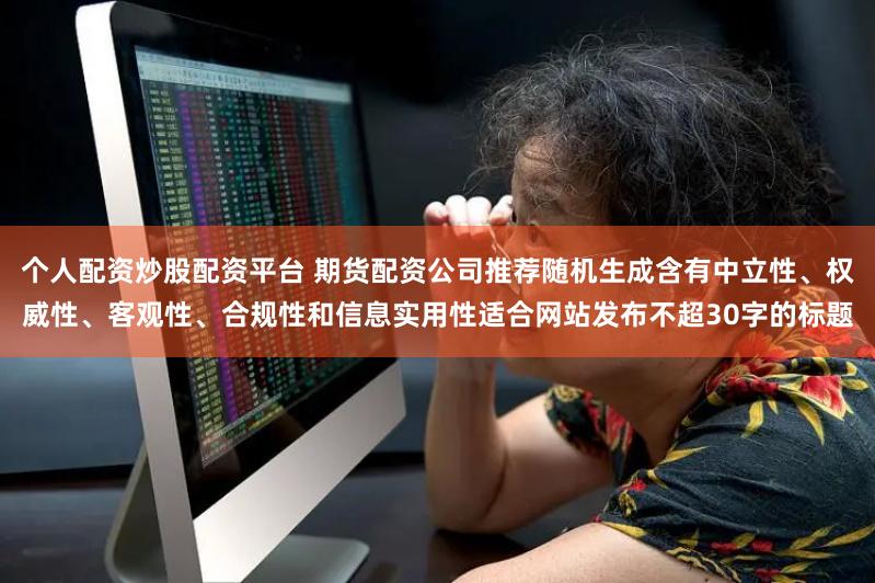 个人配资炒股配资平台 期货配资公司推荐随机生成含有中立性、权威性、客观性、合规性和信息实用性适合网站发布不超30字的标题