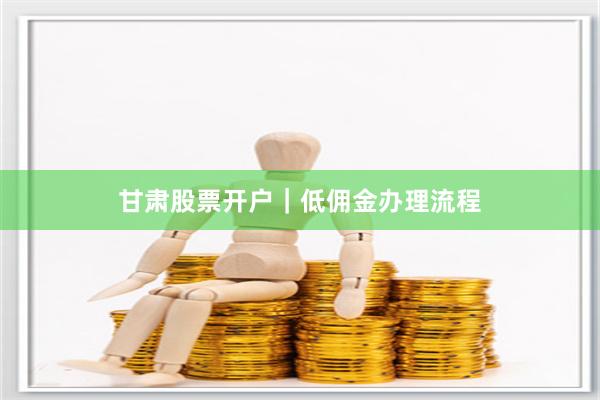 甘肃股票开户|低佣金办理流程