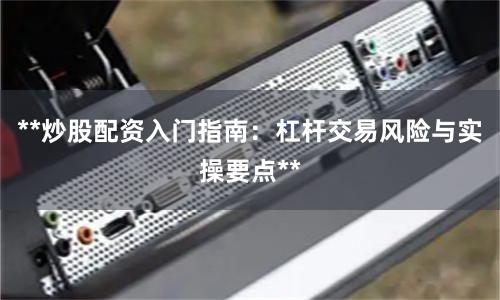 **炒股配资入门指南：杠杆交易风险与实操要点**