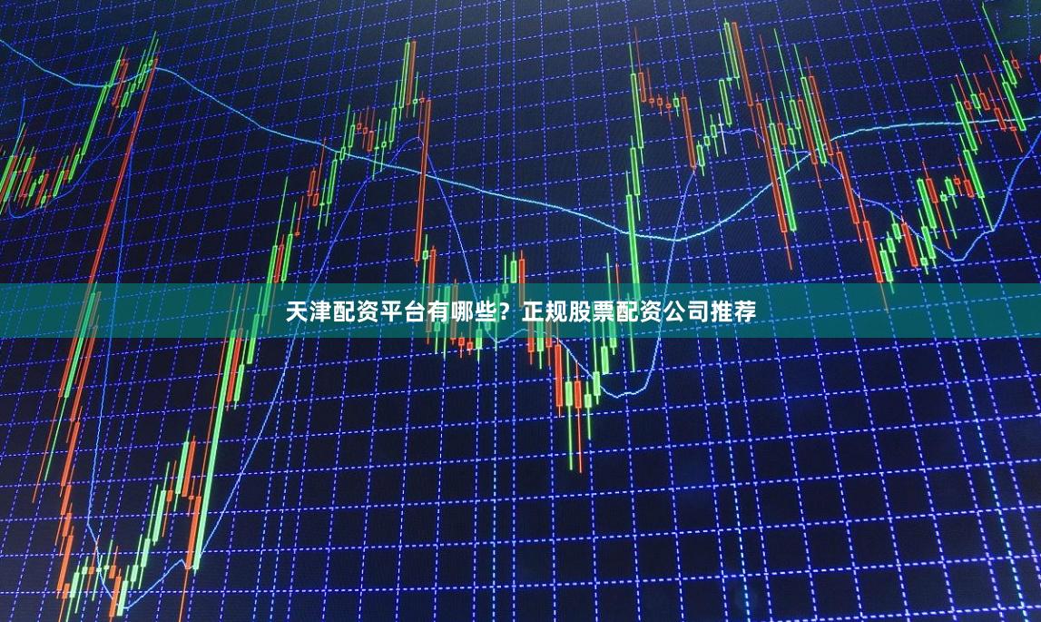 天津配资平台有哪些？正规股票配资公司推荐